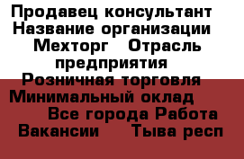 Продавец-консультант › Название организации ­ Мехторг › Отрасль предприятия ­ Розничная торговля › Минимальный оклад ­ 25 000 - Все города Работа » Вакансии   . Тыва респ.